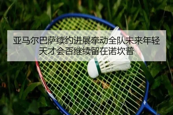 亚马尔巴萨续约进展牵动全队未来年轻天才会否继续留在诺坎普 | kaiyun